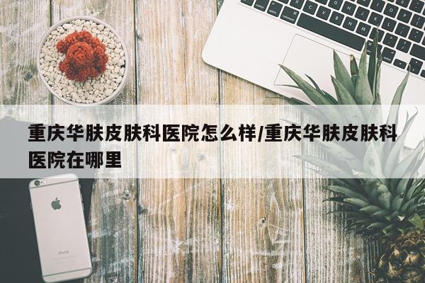 重庆华肤皮肤科医院怎么样/重庆华肤皮肤科医院在哪里