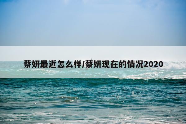 蔡妍最近怎么样/蔡妍现在的情况2020