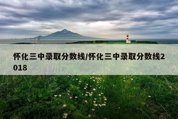 怀化三中录取分数线/怀化三中录取分数线2018