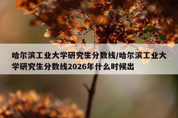 哈尔滨工业大学研究生分数线/哈尔滨工业大学研究生分数线2026年什么时候出