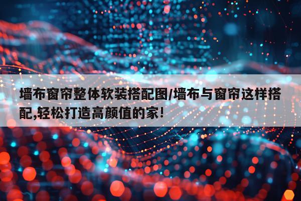墙布窗帘整体软装搭配图/墙布与窗帘这样搭配,轻松打造高颜值的家!