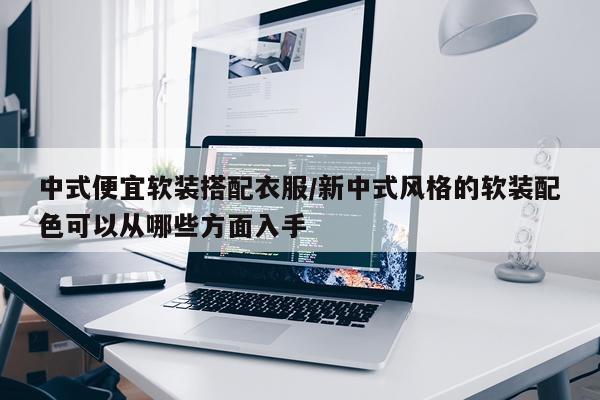 中式便宜软装搭配衣服/新中式风格的软装配色可以从哪些方面入手