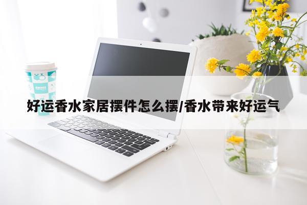 好运香水家居摆件怎么摆/香水带来好运气