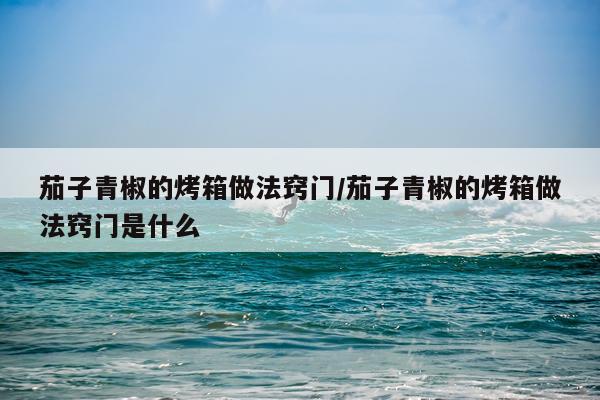 茄子青椒的烤箱做法窍门/茄子青椒的烤箱做法窍门是什么