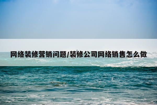 网络装修营销问题/装修公司网络销售怎么做