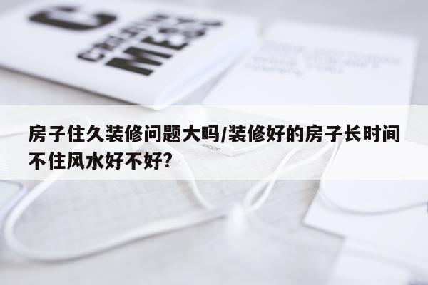 房子住久装修问题大吗/装修好的房子长时间不住风水好不好?