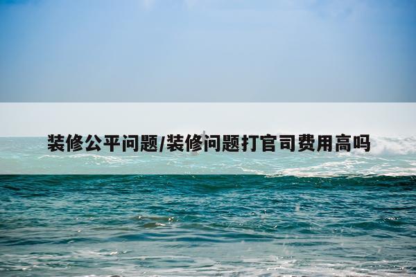 装修公平问题/装修问题打官司费用高吗