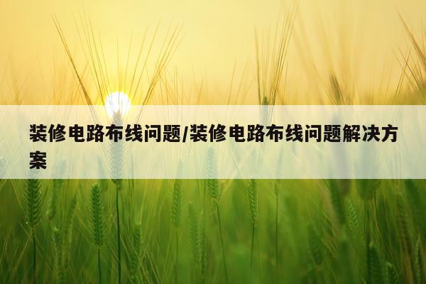 装修电路布线问题/装修电路布线问题解决方案
