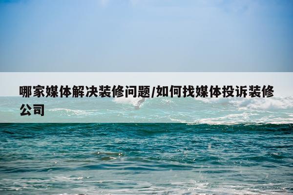 哪家媒体解决装修问题/如何找媒体投诉装修公司