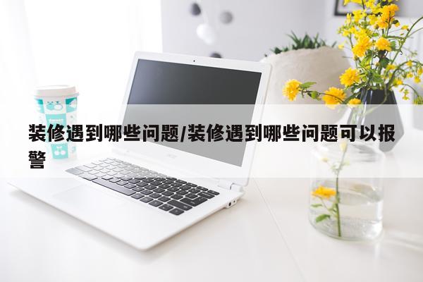 装修遇到哪些问题/装修遇到哪些问题可以报警