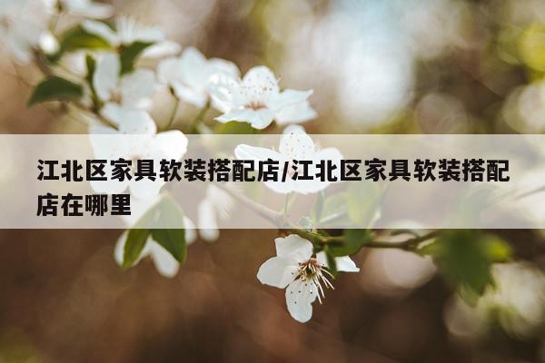 江北区家具软装搭配店/江北区家具软装搭配店在哪里