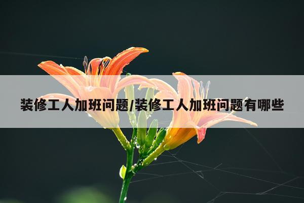 装修工人加班问题/装修工人加班问题有哪些