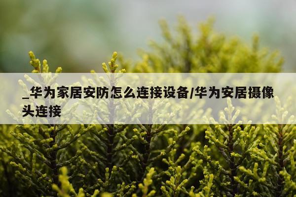 _华为家居安防怎么连接设备/华为安居摄像头连接
