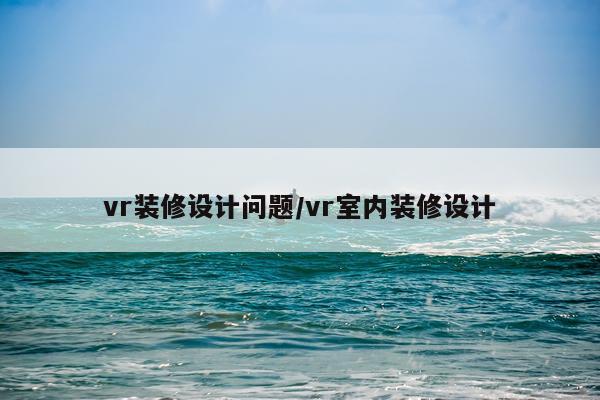 vr装修设计问题/vr室内装修设计