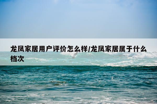龙凤家居用户评价怎么样/龙凤家居属于什么档次