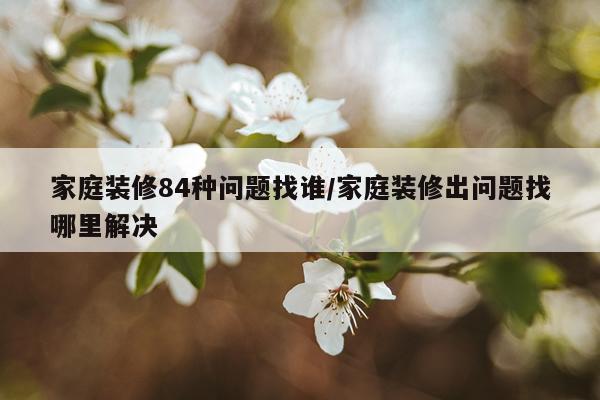 家庭装修84种问题找谁/家庭装修出问题找哪里解决