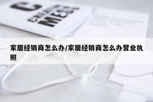 家居经销商怎么办/家居经销商怎么办营业执照