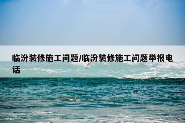 临汾装修施工问题/临汾装修施工问题举报电话