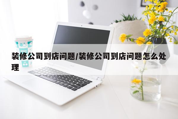 装修公司到店问题/装修公司到店问题怎么处理