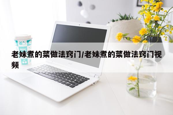 老妹煮的菜做法窍门/老妹煮的菜做法窍门视频
