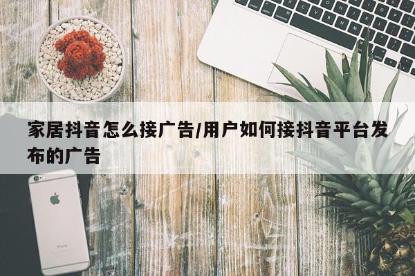家居抖音怎么接广告/用户如何接抖音平台发布的广告
