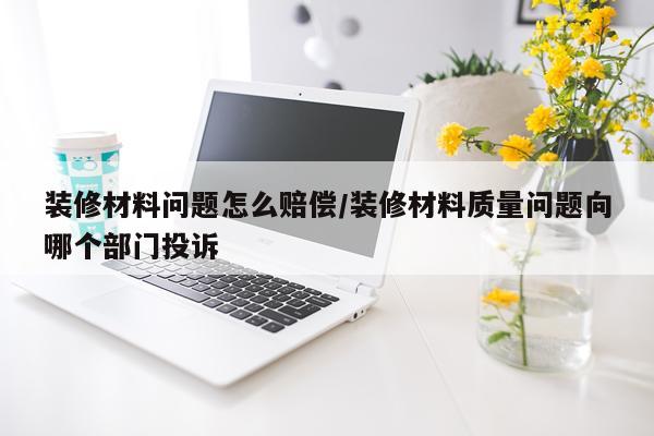 装修材料问题怎么赔偿/装修材料质量问题向哪个部门投诉
