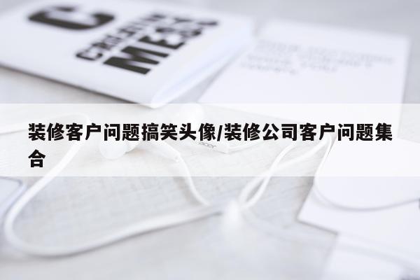 装修客户问题搞笑头像/装修公司客户问题集合