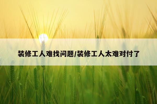 装修工人难找问题/装修工人太难对付了
