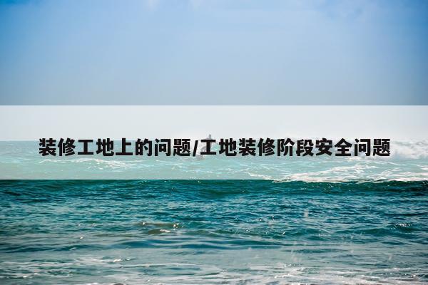 装修工地上的问题/工地装修阶段安全问题