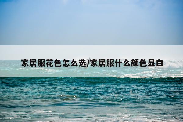 家居服花色怎么选/家居服什么颜色显白
