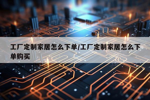 工厂定制家居怎么下单/工厂定制家居怎么下单购买