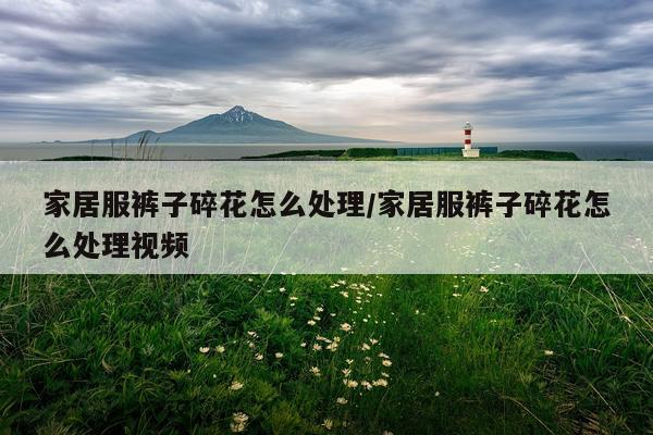 家居服裤子碎花怎么处理/家居服裤子碎花怎么处理视频