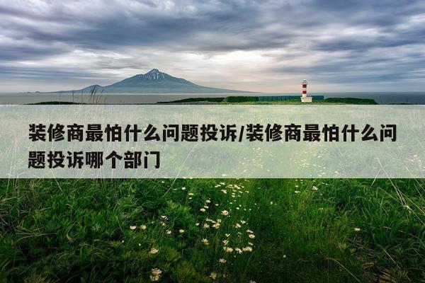 装修商最怕什么问题投诉/装修商最怕什么问题投诉哪个部门