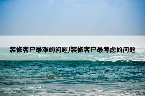 装修客户最难的问题/装修客户最考虑的问题