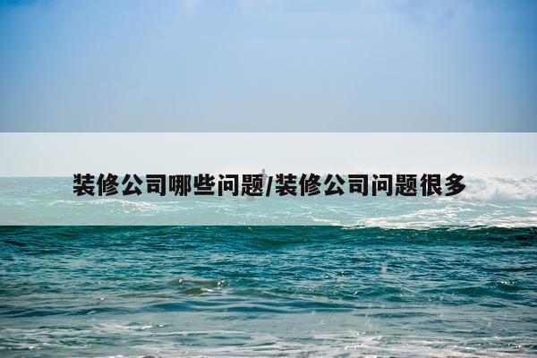 装修公司哪些问题/装修公司问题很多