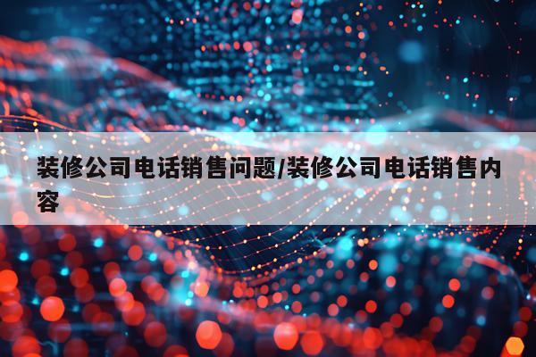装修公司电话销售问题/装修公司电话销售内容