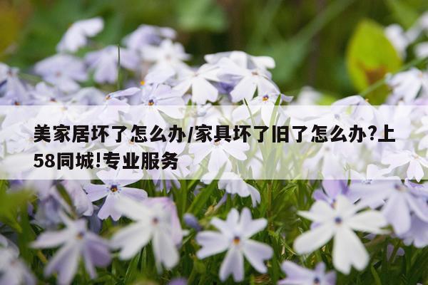美家居坏了怎么办/家具坏了旧了怎么办?上58同城!专业服务