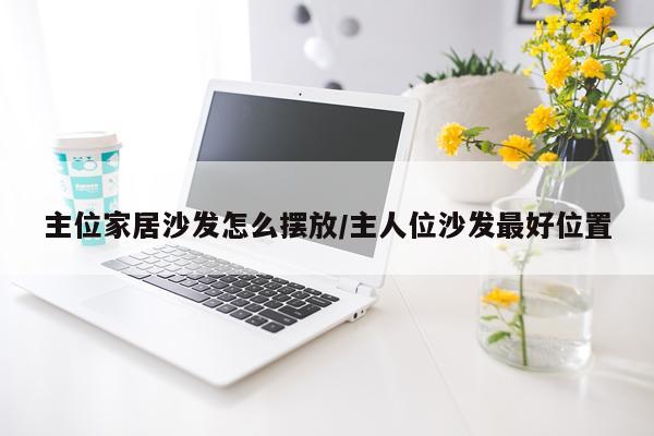 主位家居沙发怎么摆放/主人位沙发最好位置
