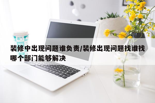 装修中出现问题谁负责/装修出现问题找谁找哪个部门能够解决
