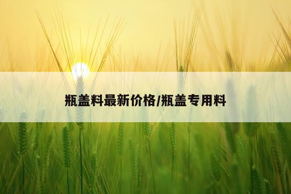 瓶盖料最新价格/瓶盖专用料