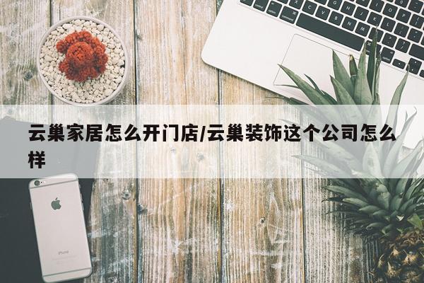 云巢家居怎么开门店/云巢装饰这个公司怎么样