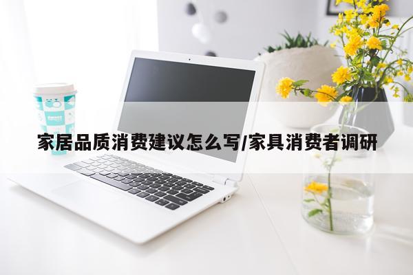 家居品质消费建议怎么写/家具消费者调研