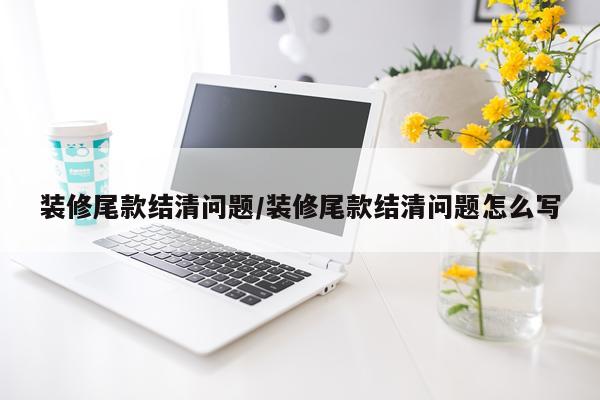 装修尾款结清问题/装修尾款结清问题怎么写