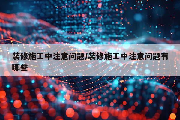 装修施工中注意问题/装修施工中注意问题有哪些