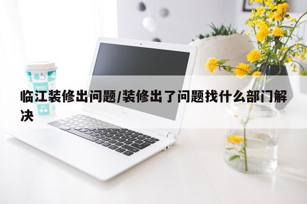 临江装修出问题/装修出了问题找什么部门解决