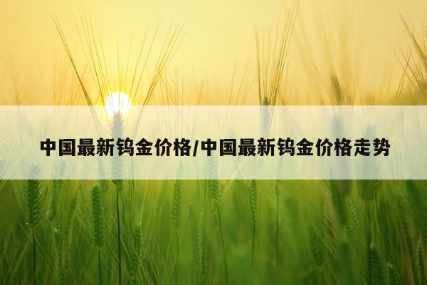 中国最新钨金价格/中国最新钨金价格走势