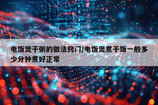 电饭煲干粥的做法窍门/电饭煲煮干饭一般多少分钟煮好正常