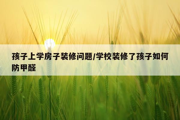孩子上学房子装修问题/学校装修了孩子如何防甲醛