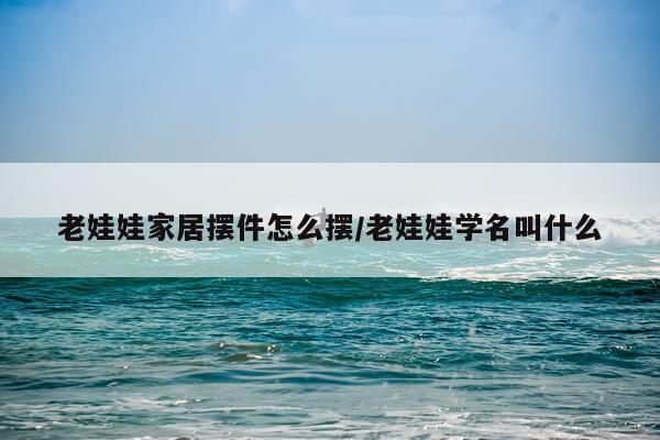 老娃娃家居摆件怎么摆/老娃娃学名叫什么