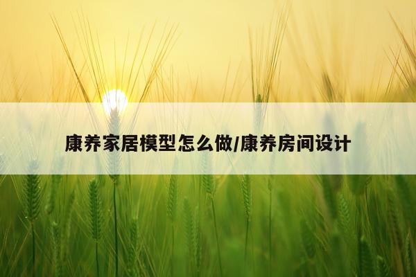 康养家居模型怎么做/康养房间设计